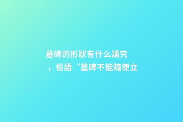 墓碑的形狀有什么講究，俗語“墓碑不能隨便立-第1張-觀點-玄機派